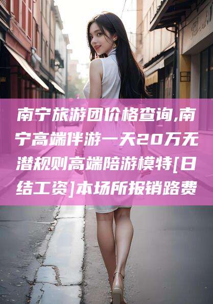 启东南宁旅游团价格查询,南宁高端伴游一天20万无潜规则高端陪游模特[日结工资]本场所报销路费