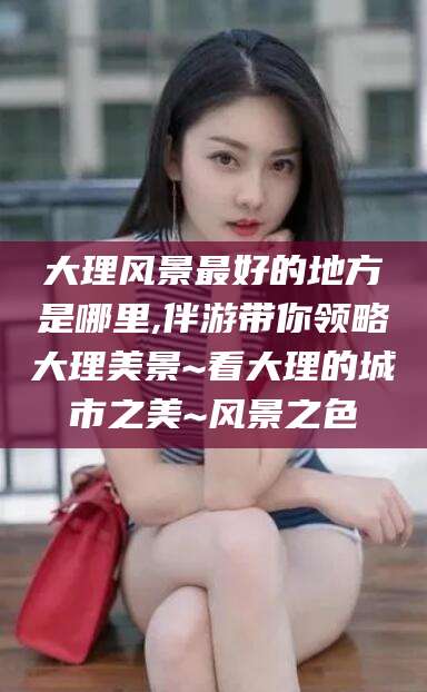 启东大理风景最好的地方是哪里,伴游带你领略大理美景~看大理的城市之美~风景之色