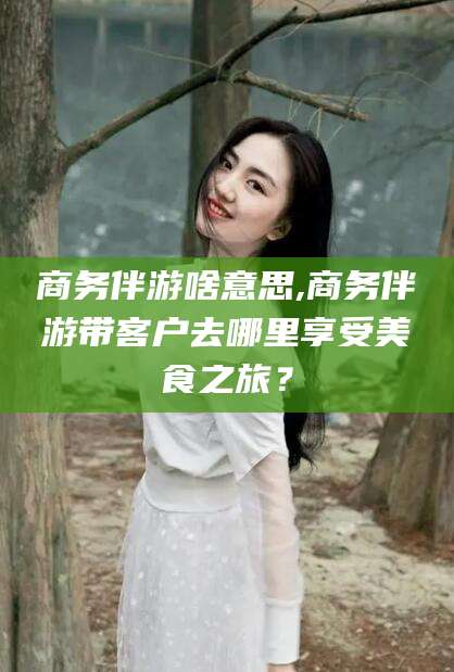 启东商务伴游啥意思,商务伴游带客户去哪里享受美食之旅？