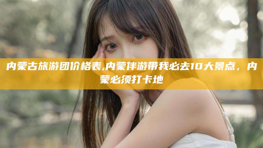 启东内蒙古旅游团价格表,内蒙伴游带我必去10大景点，内蒙必须打卡地