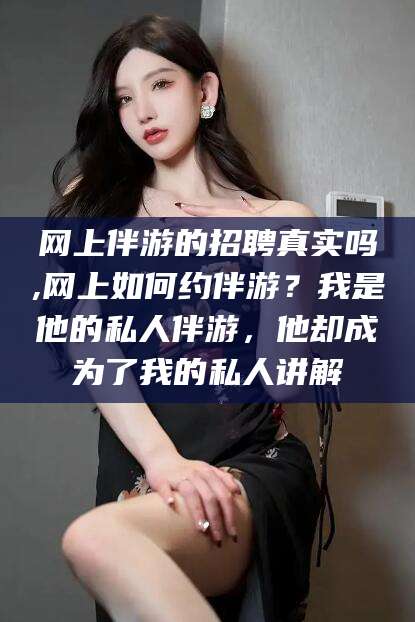 启东网上伴游的招聘真实吗,网上如何约伴游？我是他的私人伴游，他却成为了我的私人讲解