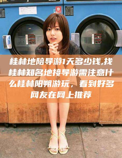 启东桂林地陪导游1天多少钱,找桂林知名地接导游需注意什么桂林阳朔游玩，看到好多网友在网上推荐