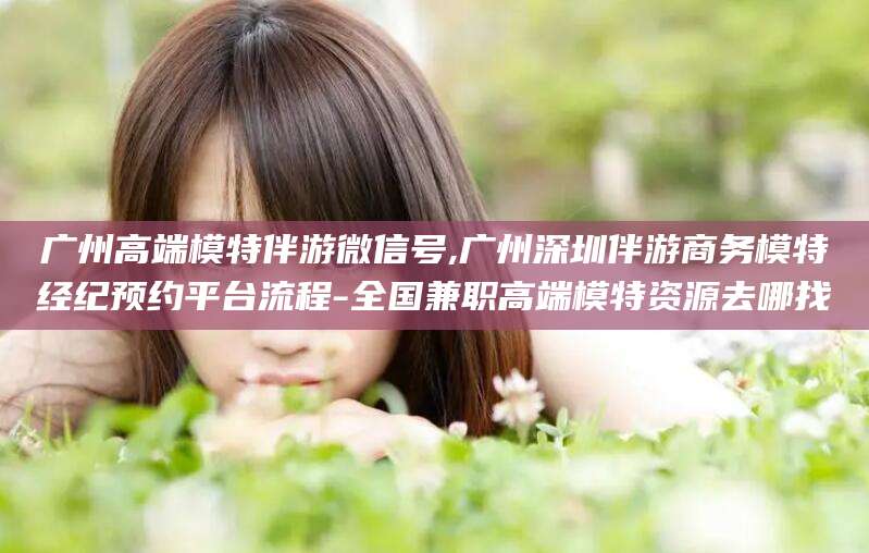 启东广州高端模特伴游微信号,广州深圳伴游商务模特经纪预约平台流程-全国兼职高端模特资源去哪找