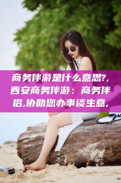 启东商务伴游是什么意思?,西安商务伴游：商务伴侣,协助您办事谈生意,