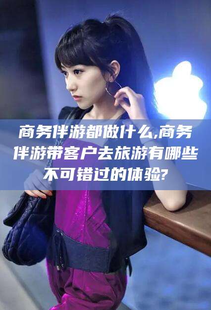 启东商务伴游都做什么,商务伴游带客户去旅游有哪些不可错过的体验?