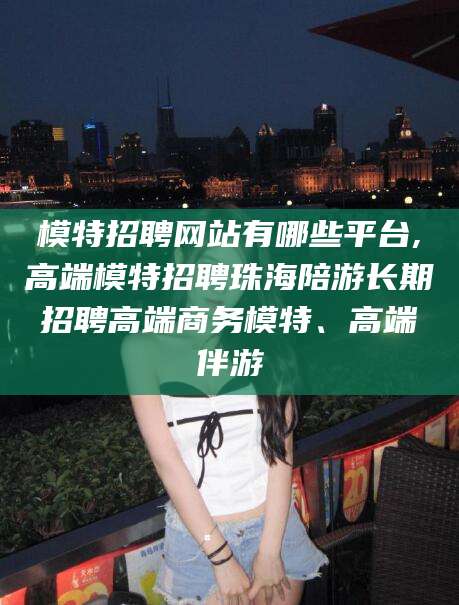 启东模特招聘网站有哪些平台,高端模特招聘珠海陪游长期招聘高端商务模特、高端伴游