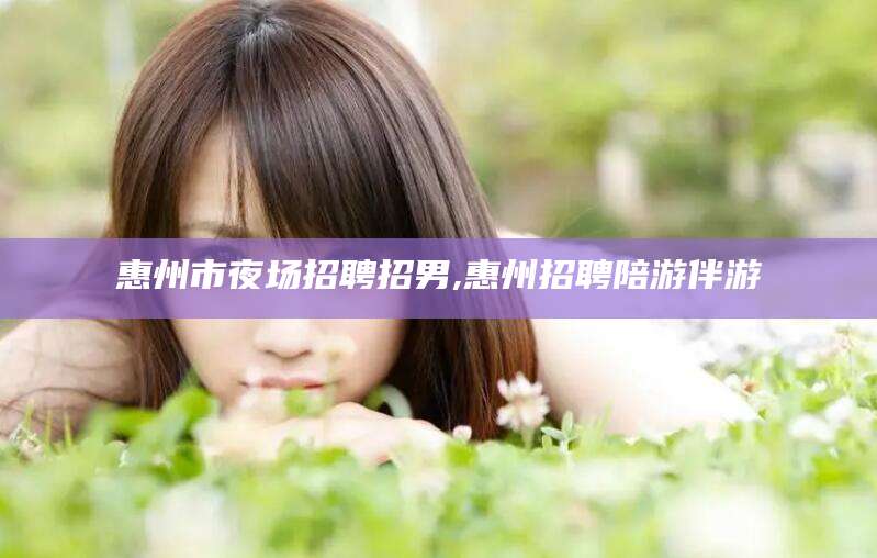 启东惠州市夜场招聘招男,惠州招聘陪游伴游