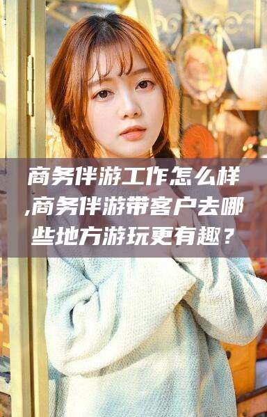 启东商务伴游工作怎么样,商务伴游带客户去哪些地方游玩更有趣？