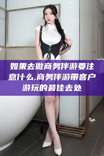 启东如果去做商务伴游要注意什么,商务伴游带客户游玩的最佳去处