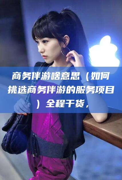 启东商务伴游啥意思（如何挑选商务伴游的服务项目）全程干货，