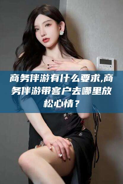启东商务伴游有什么要求,商务伴游带客户去哪里放松心情？