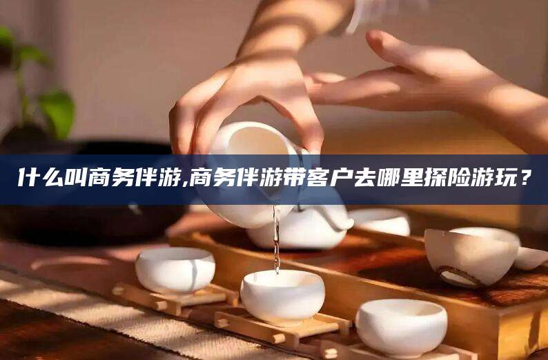 启东什么叫商务伴游,商务伴游带客户去哪里探险游玩？