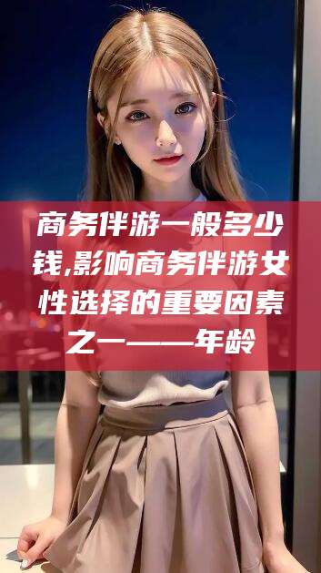 启东商务伴游一般多少钱,影响商务伴游女性选择的重要因素之一——年龄