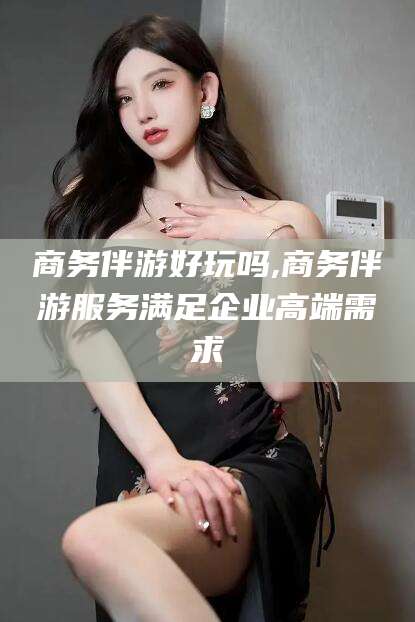 启东商务伴游好玩吗,商务伴游服务满足企业高端需求