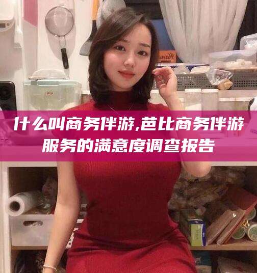 启东什么叫商务伴游,芭比商务伴游服务的满意度调查报告