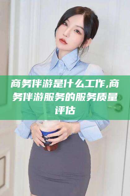 启东商务伴游是什么工作,商务伴游服务的服务质量评估