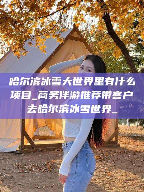 启东哈尔滨冰雪大世界里有什么项目_商务伴游推荐带客户去哈尔滨冰雪世界_