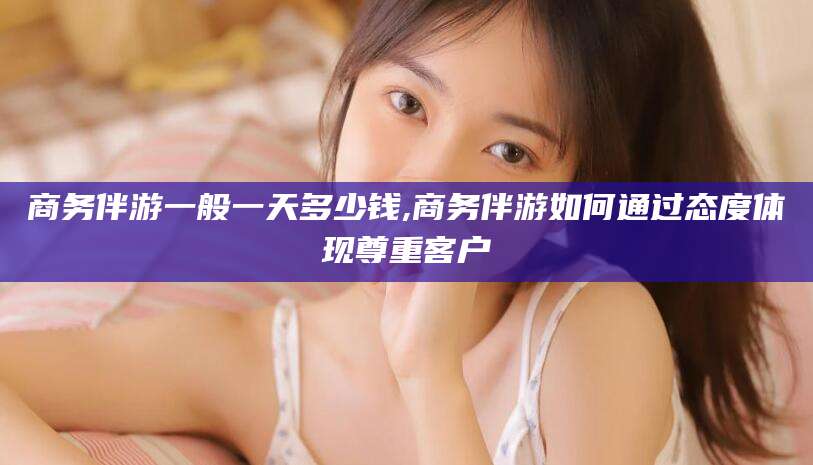启东商务伴游一般一天多少钱,商务伴游如何通过态度体现尊重客户