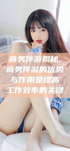 启东商务伴游揭秘,商务伴游的优势与作用是提高工作效率的关键