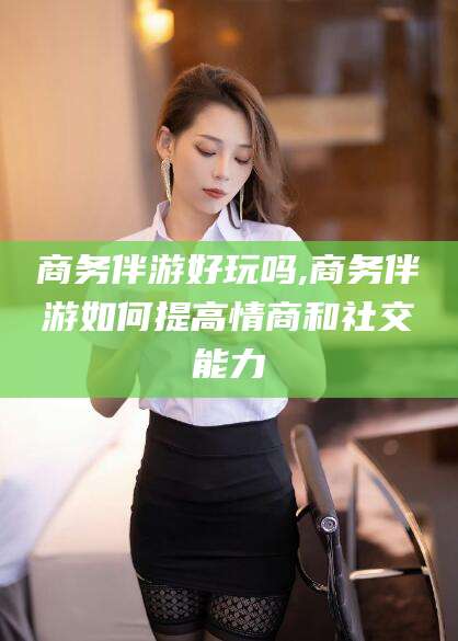 启东商务伴游好玩吗,商务伴游如何提高情商和社交能力